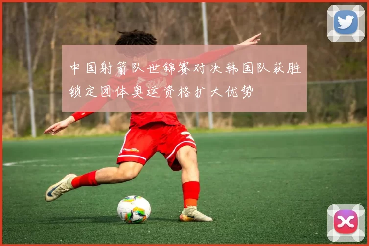 中国射箭队世锦赛对决韩国队获胜锁定团体奥运资格扩大优势