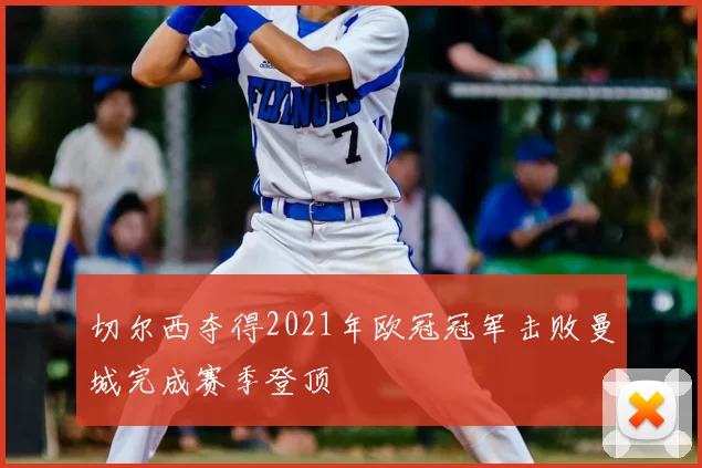 切尔西夺得2021年欧冠冠军击败曼城完成赛季登顶