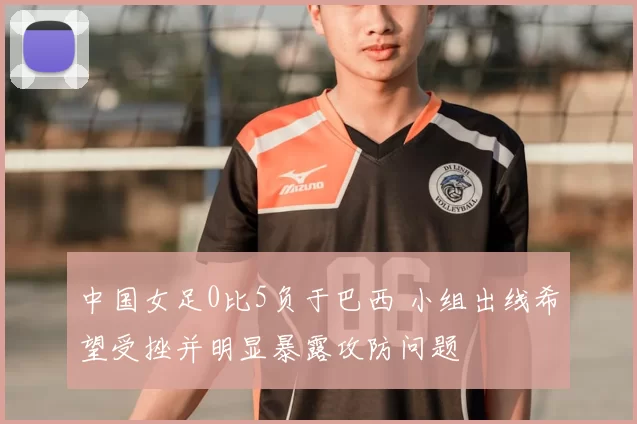 中国女足0比5负于巴西 小组出线希望受挫并明显暴露攻防问题