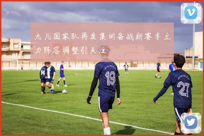 九儿国家队再度集训备战新赛季主力阵容调整引关注