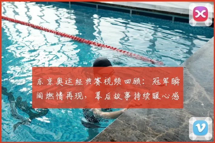 东京奥运经典赛视频回顾:冠军瞬间燃情再现,幕后故事持续暖心感动中