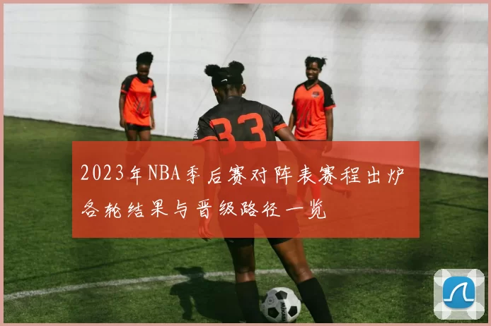 2023年NBA季后赛对阵表赛程出炉 各轮结果与晋级路径一览