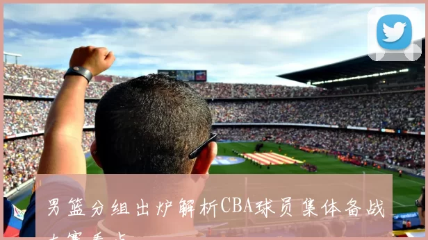 男篮分组出炉解析CBA球员集体备战大赛看点