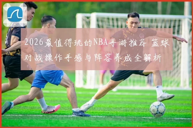 2026最值得玩的NBA手游推荐 篮球对战操作手感与阵容养成全解析
