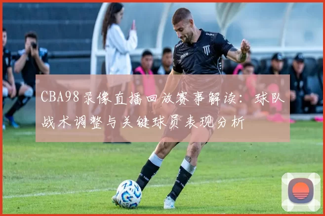 CBA98录像直播回放赛事解读:球队战术调整与关键球员表现分析