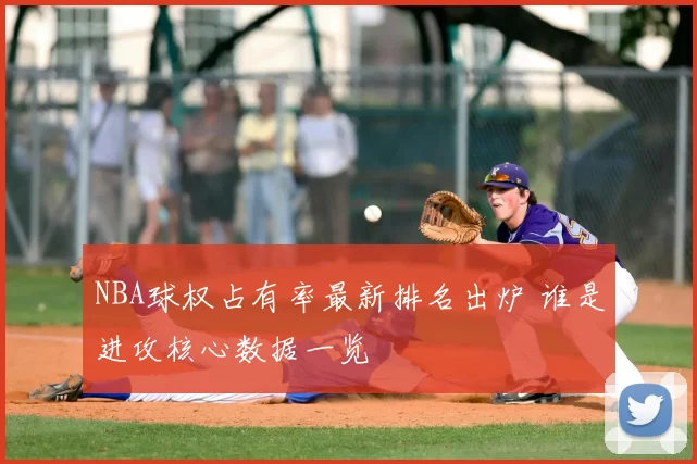 NBA球权占有率最新排名出炉 谁是进攻核心数据一览