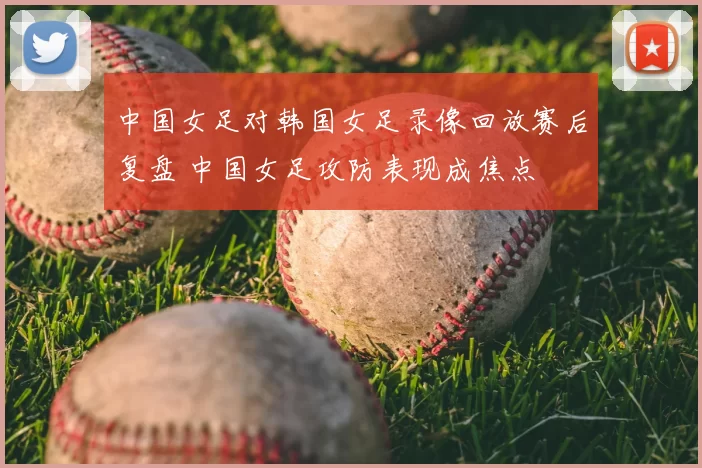 中国女足对韩国女足录像回放赛后复盘 中国女足攻防表现成焦点