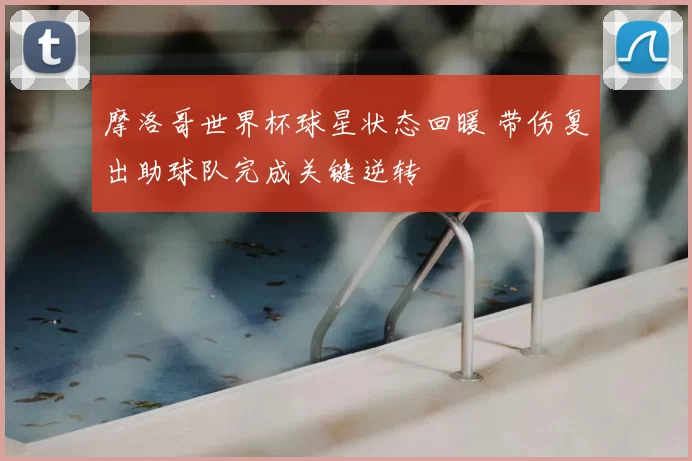 摩洛哥世界杯球星状态回暖 带伤复出助球队完成关键逆转