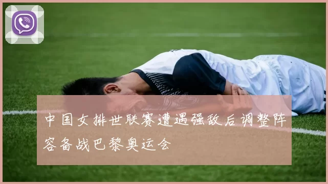 中国女排世联赛遭遇强敌后调整阵容备战巴黎奥运会