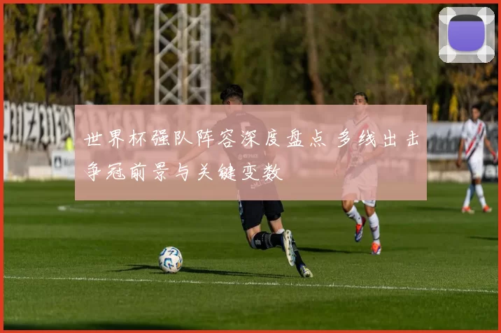 世界杯强队阵容深度盘点 多线出击争冠前景与关键变数