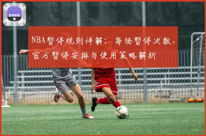 NBA暂停规则详解：每场暂停次数、官方暂停安排与使用策略解析