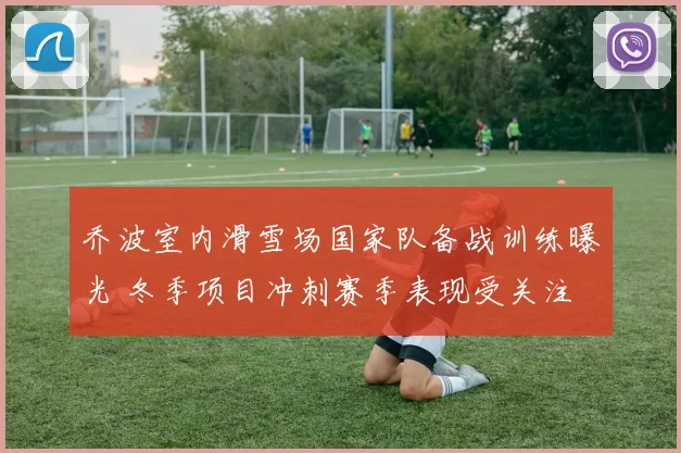 乔波室内滑雪场国家队备战训练曝光 冬季项目冲刺赛季表现受关注