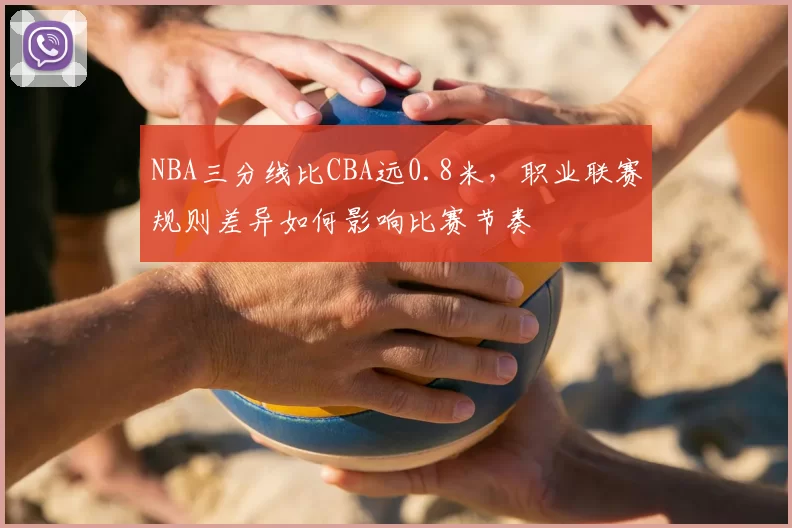 NBA三分线比CBA远0.8米，职业联赛规则差异如何影响比赛节奏