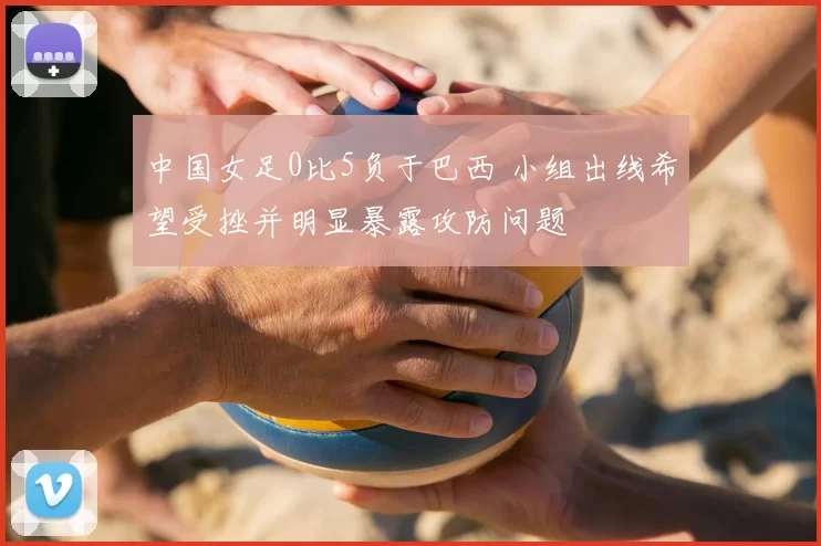中国女足0比5负于巴西 小组出线希望受挫并明显暴露攻防问题