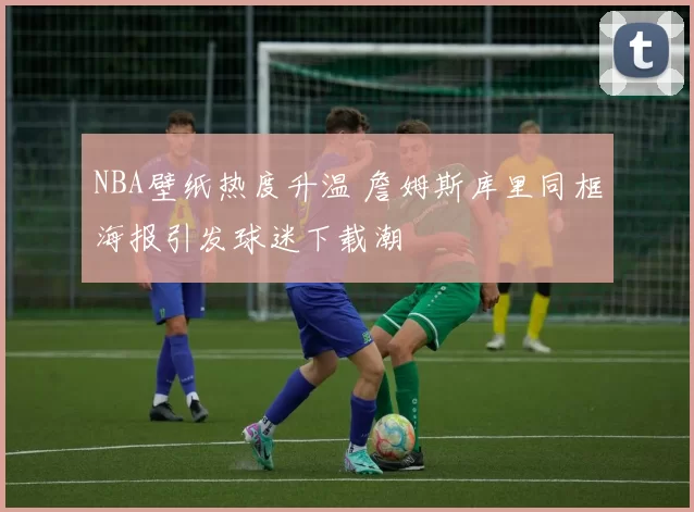 NBA壁纸热度升温 詹姆斯库里同框海报引发球迷下载潮