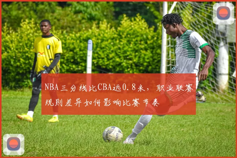 NBA三分线比CBA远0.8米,职业联赛规则差异如何影响比赛节奏