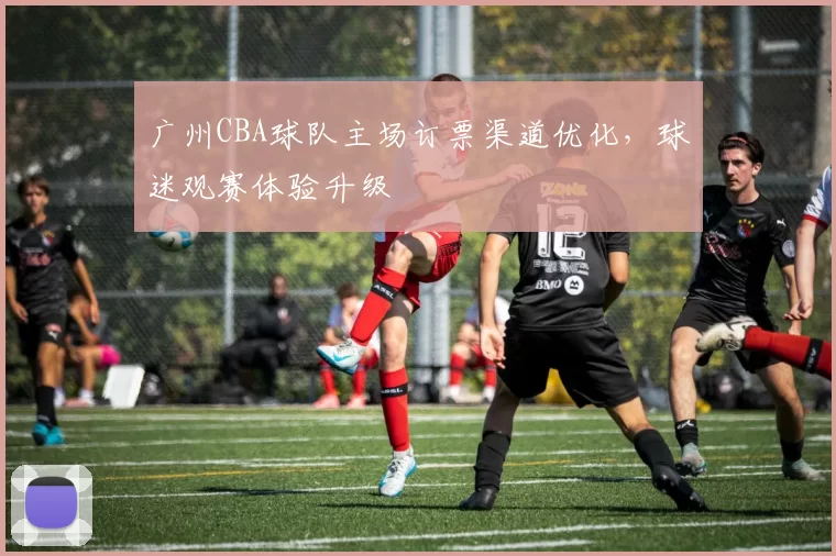 广州CBA球队主场订票渠道优化，球迷观赛体验升级