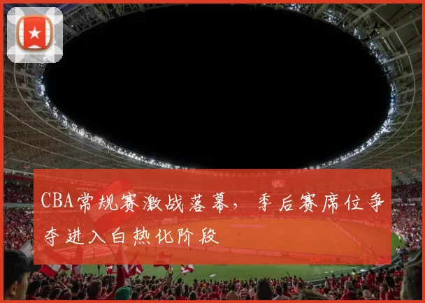 CBA常规赛激战落幕，季后赛席位争夺进入白热化阶段