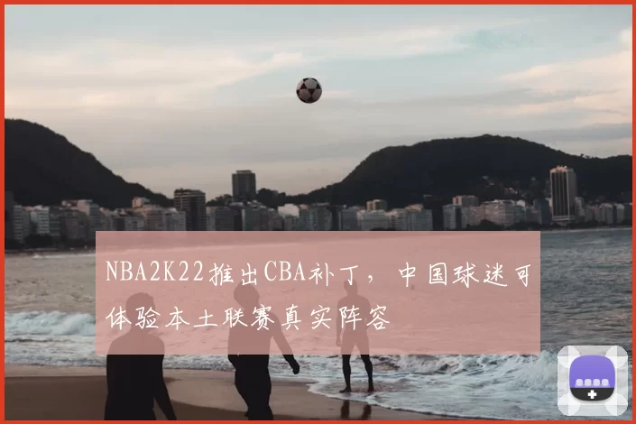 NBA2K22推出CBA补丁,中国球迷可体验本土联赛真实阵容