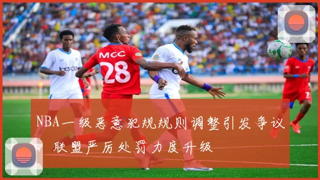 NBA一级恶意犯规规则调整引发争议，联盟严厉处罚力度升级