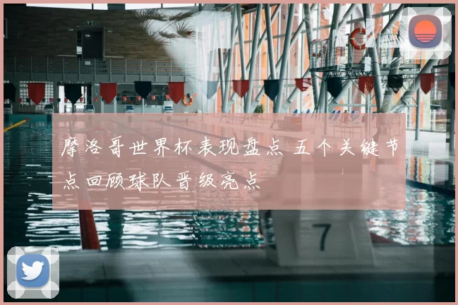 摩洛哥世界杯表现盘点 五个关键节点回顾球队晋级亮点