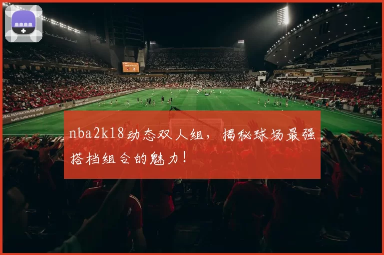 nba2k18动态双人组,揭秘球场最强搭档组合的魅力!
