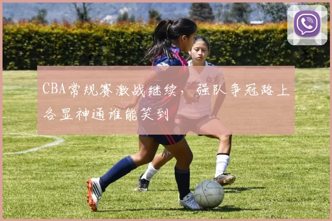 CBA常规赛激战继续,强队争冠路上各显神通谁能笑到