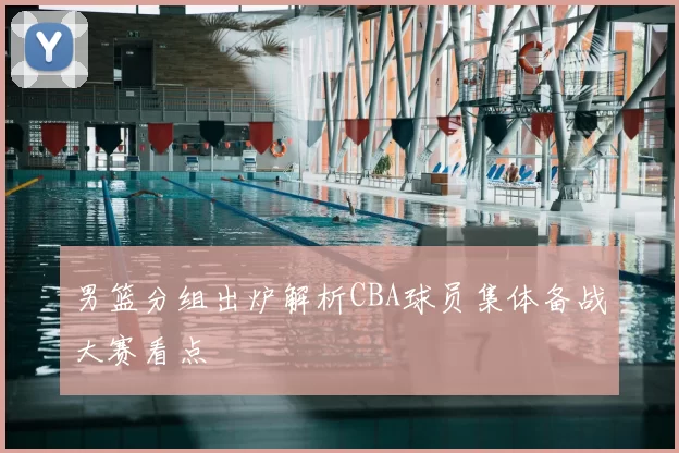 男篮分组出炉解析CBA球员集体备战大赛看点