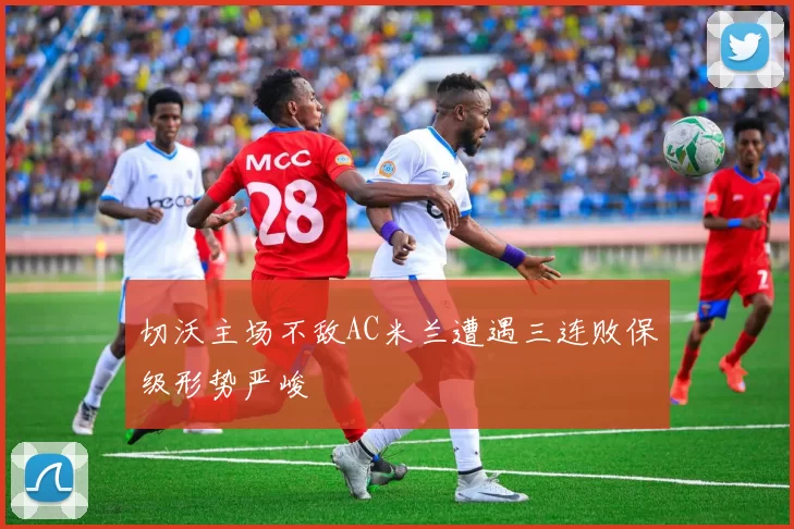 切沃主场不敌AC米兰遭遇三连败保级形势严峻