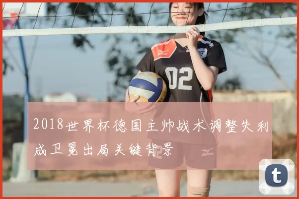 2018世界杯德国主帅战术调整失利成卫冕出局关键背景