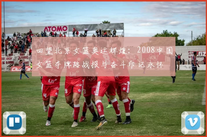 回望北京女篮奥运辉煌：2008中国女篮夺牌路战报与奋斗印记永怀