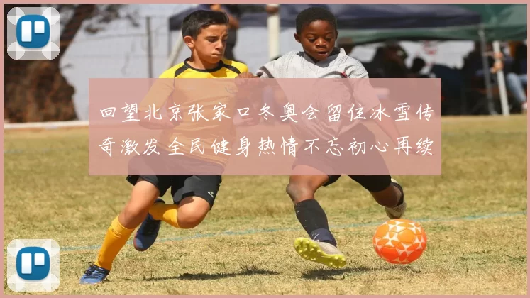 回望北京张家口冬奥会留住冰雪传奇激发全民健身热情不忘初心再续辉煌