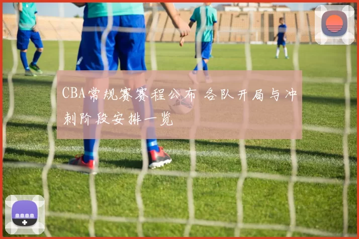 CBA常规赛赛程公布 各队开局与冲刺阶段安排一览