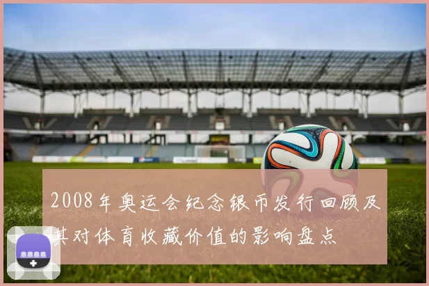 2008年奥运会纪念银币发行回顾及其对体育收藏价值的影响盘点