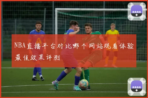 NBA直播平台对比哪个网站观看体验最佳效果评测