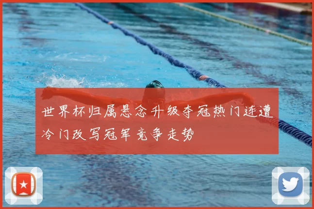 世界杯归属悬念升级夺冠热门连遭冷门改写冠军竞争走势