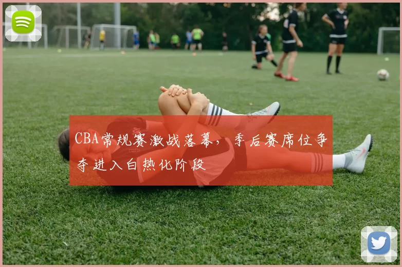 CBA常规赛激战落幕，季后赛席位争夺进入白热化阶段