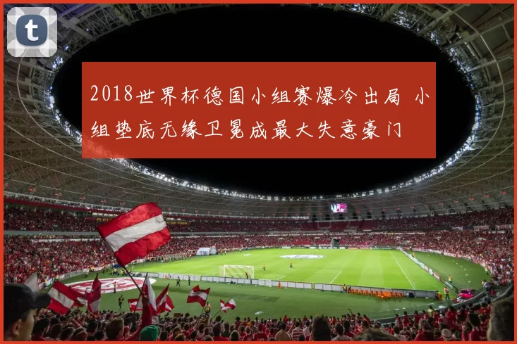 2018世界杯德国小组赛爆冷出局 小组垫底无缘卫冕成最大失意豪门