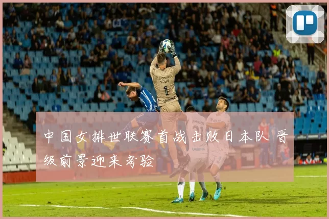 中国女排世联赛首战击败日本队 晋级前景迎来考验