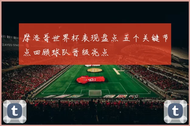 摩洛哥世界杯表现盘点 五个关键节点回顾球队晋级亮点