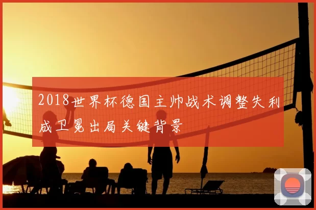 2018世界杯德国主帅战术调整失利成卫冕出局关键背景