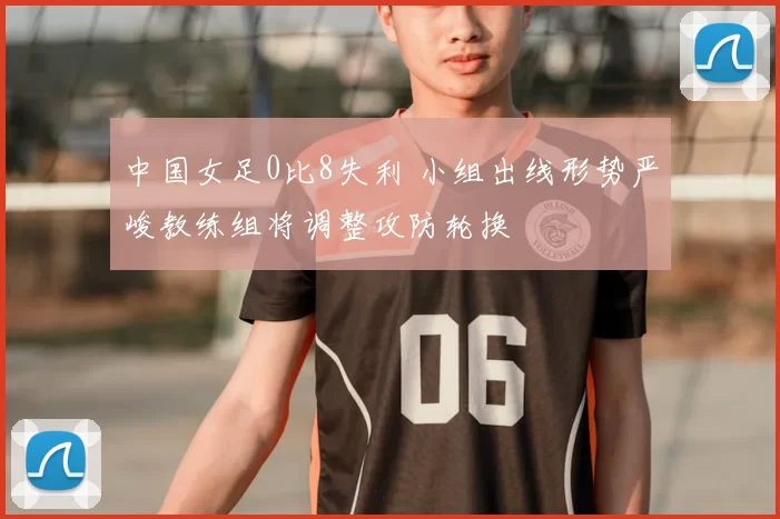 中国女足0比8失利 小组出线形势严峻教练组将调整攻防轮换