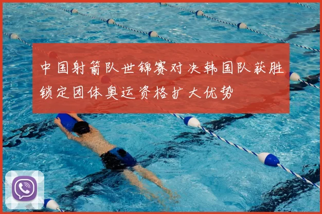 中国射箭队世锦赛对决韩国队获胜锁定团体奥运资格扩大优势