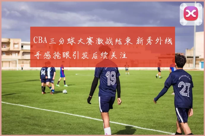 CBA三分球大赛激战结束 新秀外线手感抢眼引发后续关注