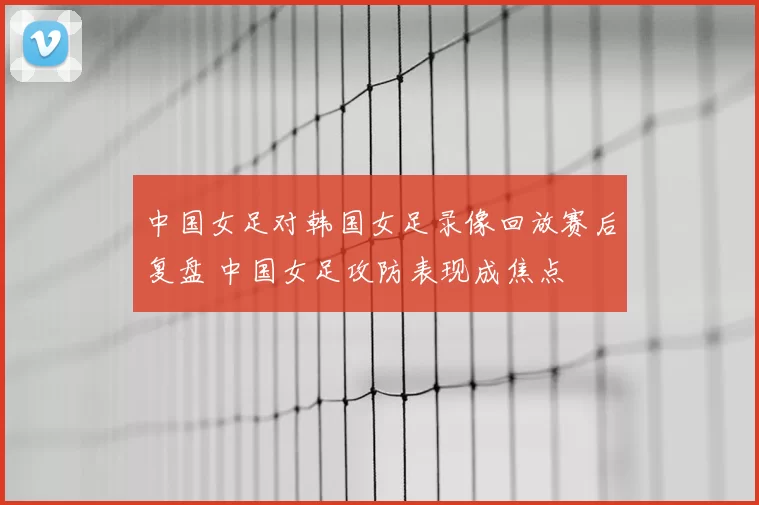 中国女足对韩国女足录像回放赛后复盘 中国女足攻防表现成焦点