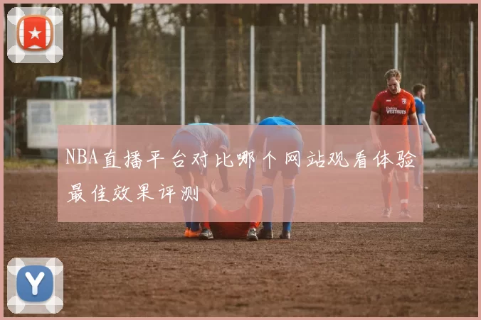 NBA直播平台对比哪个网站观看体验最佳效果评测