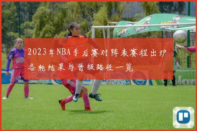 2023年NBA季后赛对阵表赛程出炉 各轮结果与晋级路径一览