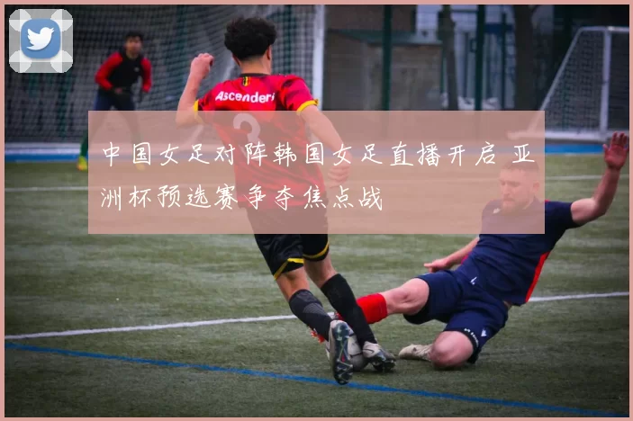 中国女足对阵韩国女足直播开启 亚洲杯预选赛争夺焦点战