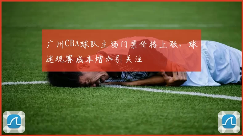 广州CBA球队主场门票价格上涨,球迷观赛成本增加引关注