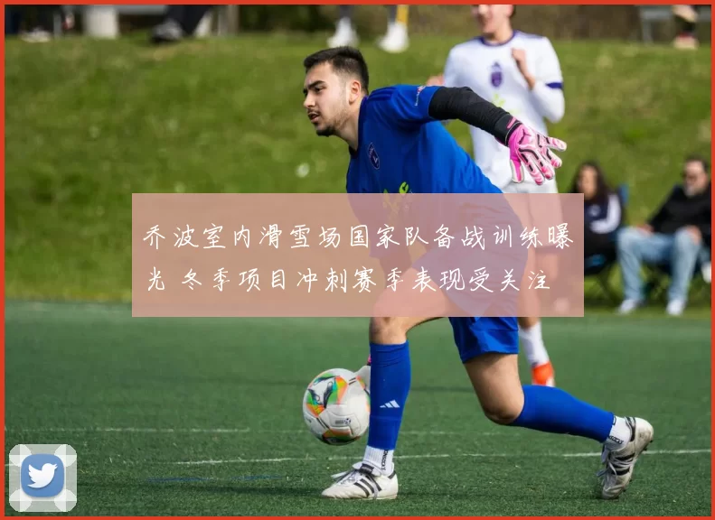 乔波室内滑雪场国家队备战训练曝光 冬季项目冲刺赛季表现受关注